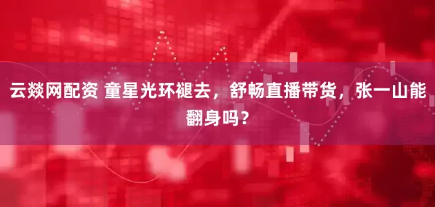 云燚网配资 童星光环褪去，舒畅直播带货，张一山能翻身吗？