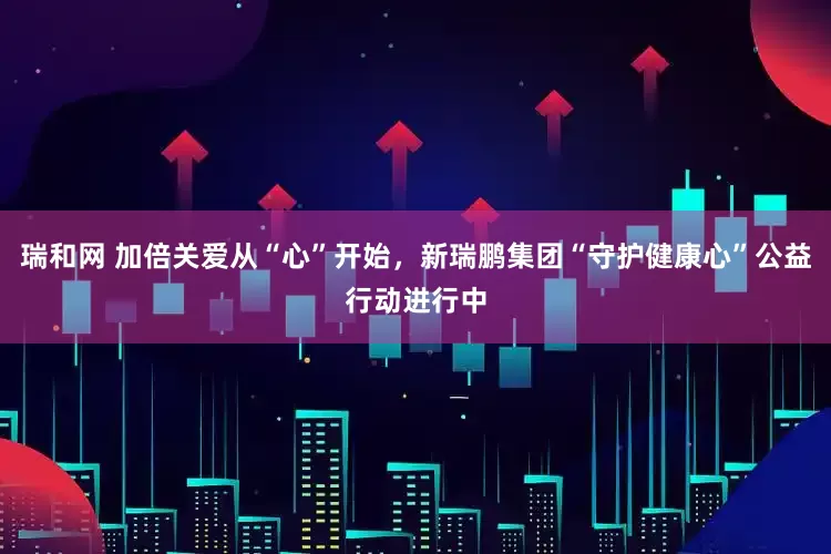 瑞和网 加倍关爱从“心”开始，新瑞鹏集团“守护健康心”公益行动进行中