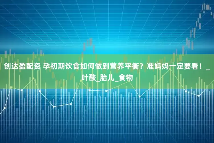 创达盈配资 孕初期饮食如何做到营养平衡？准妈妈一定要看！_叶酸_胎儿_食物