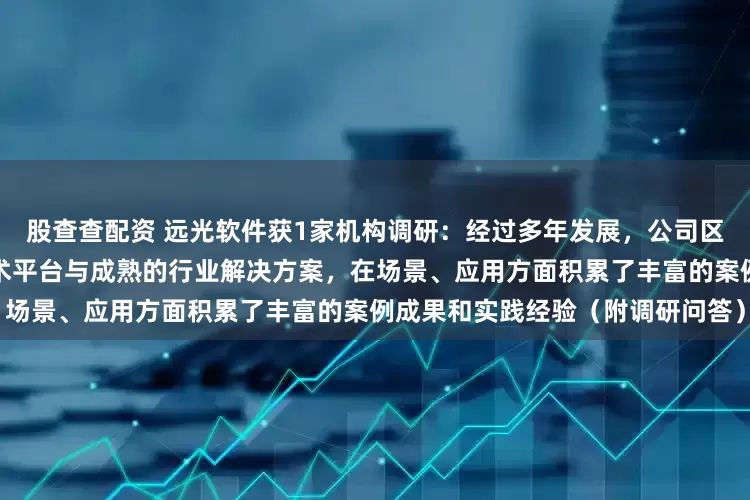 股查查配资 远光软件获1家机构调研：经过多年发展，公司区块链业务已形成自主可控的技术平台与成熟的行业解决方案，在场景、应用方面积累了丰富的案例成果和实践经验（附调研问答）
