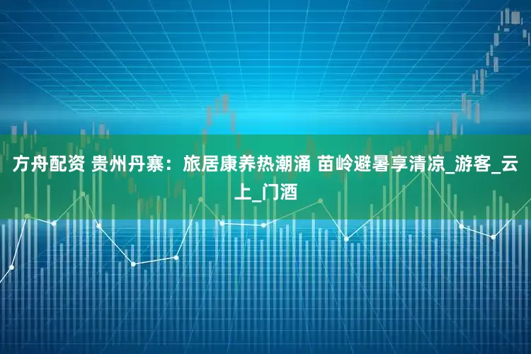 方舟配资 贵州丹寨：旅居康养热潮涌 苗岭避暑享清凉_游客_云上_门酒