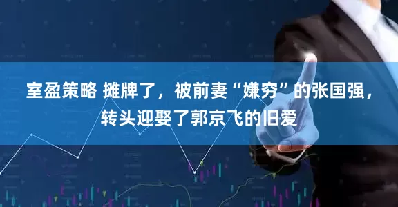 室盈策略 摊牌了，被前妻“嫌穷”的张国强，转头迎娶了郭京飞的旧爱