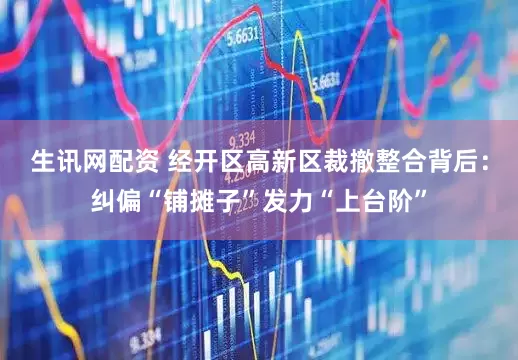 生讯网配资 经开区高新区裁撤整合背后：纠偏“铺摊子”发力“上台阶”